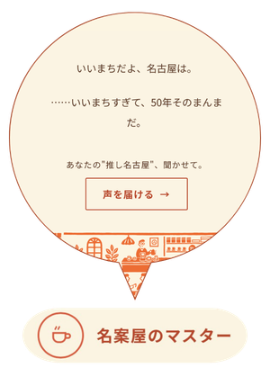 「いいまちだよ、名古屋は。……いいまちすぎて、50年そのまんまだ。」というセリフと、あなたの”推し名古屋”、聞かせて。」というメッセージがある。それらを受けて、「声を届ける」ボタンが配置された吹き出し型のグラフィックが配置されている。